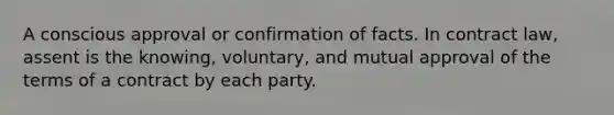 A conscious approval or confirmation of facts. In contract law, assent is the knowing, voluntary, and mutual approval of the terms of a contract by each party.