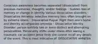 Conscious awareness becomes separated (dissociated) from previous memories, thoughts, and/or feelings ◦ Sudden loss of memory or change in identity Various dissociative disorders ◦ Dissociative Amnesia: selective memory loss; often brought on by extreme stress ◦ Dissociative Fugue: flight from one's home and identity accompanies amnesia ◦ Dissociative Identity Disorder: person exhibits two or more distinct and alternating personalities. Personality shifts under stress After seeing a traumatic car accident Jamie finds she cannot recall any details of the event. This is most indicative of: DISSOCIATIVE AMNESIA