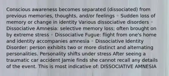 Conscious awareness becomes separated (dissociated) from previous memories, thoughts, and/or feelings ◦ Sudden loss of memory or change in identity Various dissociative disorders ◦ Dissociative Amnesia: selective memory loss; often brought on by extreme stress ◦ Dissociative Fugue: flight from one's home and identity accompanies amnesia ◦ Dissociative Identity Disorder: person exhibits two or more distinct and alternating personalities. Personality shifts under stress After seeing a traumatic car accident Jamie finds she cannot recall any details of the event. This is most indicative of: DISSOCIATIVE AMNESIA