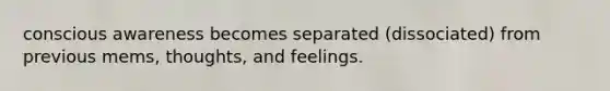 conscious awareness becomes separated (dissociated) from previous mems, thoughts, and feelings.