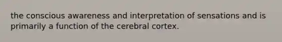 the conscious awareness and interpretation of sensations and is primarily a function of the cerebral cortex.