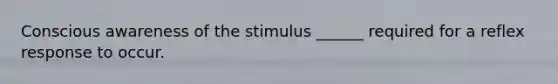 Conscious awareness of the stimulus ______ required for a reflex response to occur.