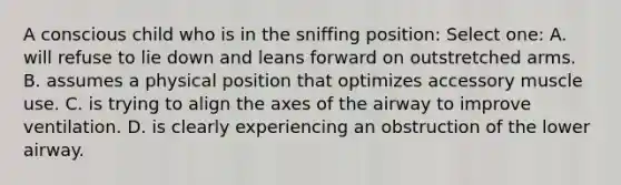 A conscious child who is in the sniffing position: Select one: A. will refuse to lie down and leans forward on outstretched arms. B. assumes a physical position that optimizes accessory muscle use. C. is trying to align the axes of the airway to improve ventilation. D. is clearly experiencing an obstruction of the lower airway.