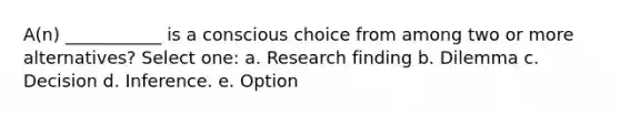 A(n) ___________ is a conscious choice from among two or more alternatives? Select one: a. Research finding b. Dilemma c. Decision d. Inference. e. Option