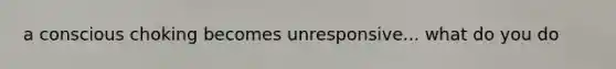 a conscious choking becomes unresponsive... what do you do