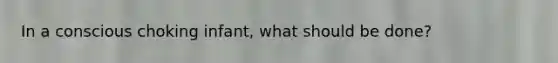 In a conscious choking infant, what should be done?