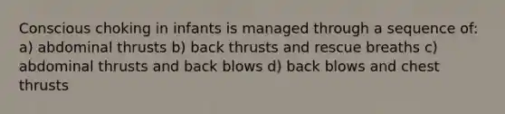 Conscious choking in infants is managed through a sequence of: a) abdominal thrusts b) back thrusts and rescue breaths c) abdominal thrusts and back blows d) back blows and chest thrusts