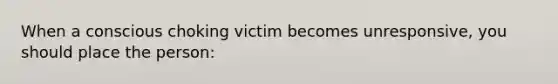 When a conscious choking victim becomes unresponsive, you should place the person: