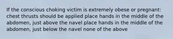 If the conscious choking victim is extremely obese or pregnant: chest thrusts should be applied place hands in the middle of the abdomen, just above the navel place hands in the middle of the abdomen, just below the navel none of the above