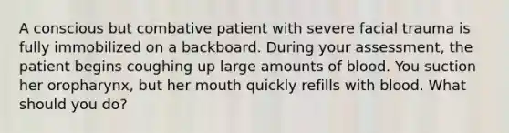 A conscious but combative patient with severe facial trauma is fully immobilized on a backboard. During your assessment, the patient begins coughing up large amounts of blood. You suction her oropharynx, but her mouth quickly refills with blood. What should you do?