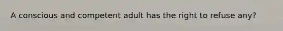 A conscious and competent adult has the right to refuse any?