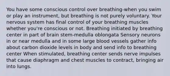 You have some conscious control over breathing-when you swim or play an instrument, but breathing is not purely voluntary. Your nervous system has final control of your breathing muscles whether you're conscious or not. Breathing initiated by breathing center in part of brain stem-medulla oblongata Sensory neurons in or near medulla and in some large blood vessels gather info about carbon dioxide levels in body and send info to breathing center When stimulated, breathing center sends nerve impulses that cause diaphragm and chest muscles to contract, bringing air into lungs.