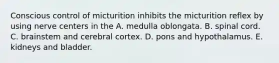 Conscious control of micturition inhibits the micturition reflex by using nerve centers in the A. medulla oblongata. B. spinal cord. C. brainstem and cerebral cortex. D. pons and hypothalamus. E. kidneys and bladder.