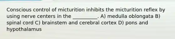 Conscious control of micturition inhibits the micturition reflex by using nerve centers in the __________. A) medulla oblongata B) spinal cord C) brainstem and cerebral cortex D) pons and hypothalamus