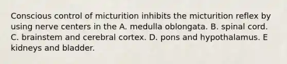 Conscious control of micturition inhibits the micturition reflex by using nerve centers in the A. medulla oblongata. B. spinal cord. C. brainstem and cerebral cortex. D. pons and hypothalamus. E kidneys and bladder.