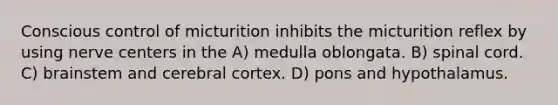 Conscious control of micturition inhibits the micturition reflex by using nerve centers in the A) medulla oblongata. B) spinal cord. C) brainstem and cerebral cortex. D) pons and hypothalamus.