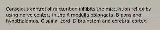 Conscious control of micturition inhibits the micturition reflex by using nerve centers in the A medulla oblongata. B pons and hypothalamus. C spinal cord. D brainstem and cerebral cortex.