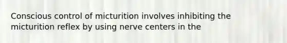 Conscious control of micturition involves inhibiting the micturition reflex by using nerve centers in the