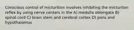 Conscious control of micturition involves inhibiting the micturiton reflex by using nerve centers in the A) medulla oblongata B) spinal cord C) brain stem and cerebral cortex D) pons and hypothalamus