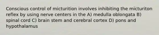 Conscious control of micturition involves inhibiting the micturiton reflex by using nerve centers in the A) medulla oblongata B) spinal cord C) brain stem and cerebral cortex D) pons and hypothalamus