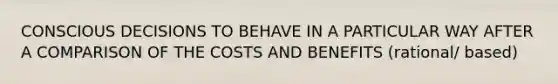 CONSCIOUS DECISIONS TO BEHAVE IN A PARTICULAR WAY AFTER A COMPARISON OF THE COSTS AND BENEFITS (rational/ based)