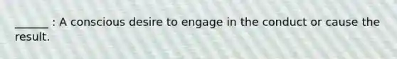 ______ : A conscious desire to engage in the conduct or cause the result.