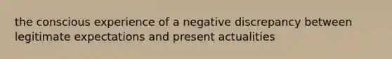 the conscious experience of a negative discrepancy between legitimate expectations and present actualities