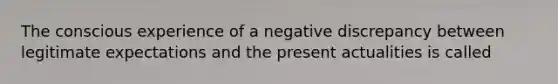 The conscious experience of a negative discrepancy between legitimate expectations and the present actualities is called