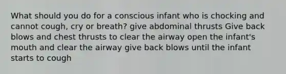 What should you do for a conscious infant who is chocking and cannot cough, cry or breath? give abdominal thrusts Give back blows and chest thrusts to clear the airway open the infant's mouth and clear the airway give back blows until the infant starts to cough