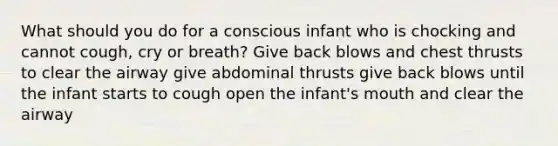 What should you do for a conscious infant who is chocking and cannot cough, cry or breath? Give back blows and chest thrusts to clear the airway give abdominal thrusts give back blows until the infant starts to cough open the infant's mouth and clear the airway