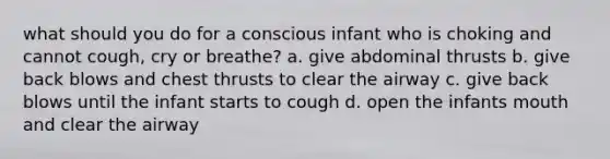 what should you do for a conscious infant who is choking and cannot cough, cry or breathe? a. give abdominal thrusts b. give back blows and chest thrusts to clear the airway c. give back blows until the infant starts to cough d. open the infants mouth and clear the airway