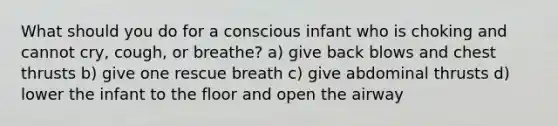 What should you do for a conscious infant who is choking and cannot cry, cough, or breathe? a) give back blows and chest thrusts b) give one rescue breath c) give abdominal thrusts d) lower the infant to the floor and open the airway