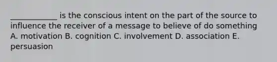 ____________ is the conscious intent on the part of the source to influence the receiver of a message to believe of do something A. motivation B. cognition C. involvement D. association E. persuasion