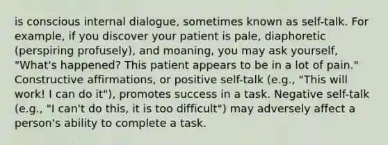 is conscious internal dialogue, sometimes known as self-talk. For example, if you discover your patient is pale, diaphoretic (perspiring profusely), and moaning, you may ask yourself, "What's happened? This patient appears to be in a lot of pain." Constructive affirmations, or positive self-talk (e.g., "This will work! I can do it"), promotes success in a task. Negative self-talk (e.g., "I can't do this, it is too difficult") may adversely affect a person's ability to complete a task.