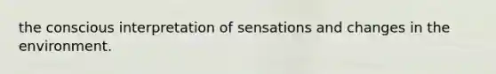 the conscious interpretation of sensations and changes in the environment.