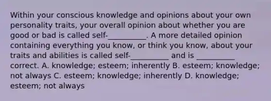 Within your conscious knowledge and opinions about your own personality traits, your overall opinion about whether you are good or bad is called self-__________. A more detailed opinion containing everything you know, or think you know, about your traits and abilities is called self-__________ and is __________ correct. A. knowledge; esteem; inherently B. esteem; knowledge; not always C. esteem; knowledge; inherently D. knowledge; esteem; not always