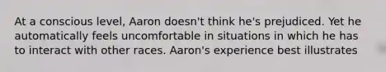 At a conscious level, Aaron doesn't think he's prejudiced. Yet he automatically feels uncomfortable in situations in which he has to interact with other races. Aaron's experience best illustrates