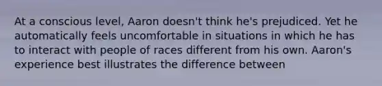 At a conscious level, Aaron doesn't think he's prejudiced. Yet he automatically feels uncomfortable in situations in which he has to interact with people of races different from his own. Aaron's experience best illustrates the difference between