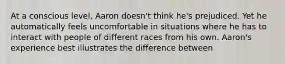 At a conscious level, Aaron doesn't think he's prejudiced. Yet he automatically feels uncomfortable in situations where he has to interact with people of different races from his own. Aaron's experience best illustrates the difference between