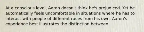 At a conscious level, Aaron doesn't think he's prejudiced. Yet he automatically feels uncomfortable in situations where he has to interact with people of different races from his own. Aaron's experience best illustrates the distinction between