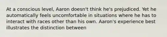 At a conscious level, Aaron doesn't think he's prejudiced. Yet he automatically feels uncomfortable in situations where he has to interact with races other than his own. Aaron's experience best illustrates the distinction between