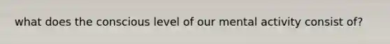 what does the conscious level of our mental activity consist of?