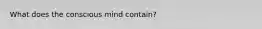 What does the conscious mind contain?