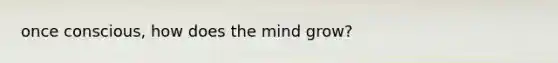 once conscious, how does the mind grow?