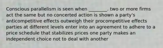 Conscious parallelism is seen when ________. two or more firms act the same but no concerted action is shown a party's anticompetitive effects outweigh their procompetitive effects parties at different levels enter into an agreement to adhere to a price schedule that stabilizes prices one party makes an independent choice not to deal with another