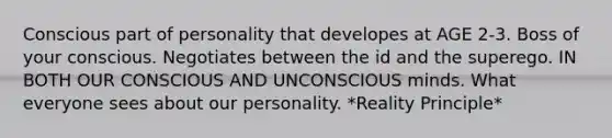 Conscious part of personality that developes at AGE 2-3. Boss of your conscious. Negotiates between the id and the superego. IN BOTH OUR CONSCIOUS AND UNCONSCIOUS minds. What everyone sees about our personality. *Reality Principle*