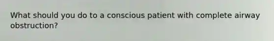 What should you do to a conscious patient with complete airway obstruction?