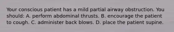 Your conscious patient has a mild partial airway obstruction. You should: A. perform abdominal thrusts. B. encourage the patient to cough. C. administer back blows. D. place the patient supine.