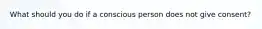 What should you do if a conscious person does not give consent?