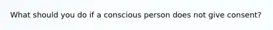 What should you do if a conscious person does not give consent?